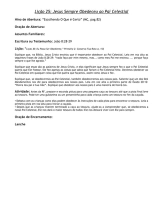 Lição 25: Jesus Sempre Obedeceu ao Pai Celestial
Hino de Abertura: ―Escolhendo O Que é Certo‖ (MC, pag.82)

Oração de Abertura:

Assuntos Familiares:

Escritura ou Testemunho: João 8:28–29

Lição: ―Lição 30: Eu Posso Ser Obediente,‖ Primária 2: Conserva Tua Rota A, 153
Explique que, na Bíblia, Jesus Cristo ensinou que é importante obedecer ao Pai Celestial. Leia em voz alta as
seguintes frases de João 8:28-29: ―nada faço por mim mesmo, mas... como meu Pai me ensinou. ... porque faço
sempre o que lhe agrada.‖

Explique que essas são as palavras de Jesus Cristo, e elas significam que Jesus sempre fez o que o Pai Celestial
queria que Ele fizesse. Ele fez apenas as coisas que sabia que fariam o Pai Celestial feliz. Devemos obedecer ao
Pai Celestial em qualquer coisa que Ele queira que façamos, assim como Jesus o fez.

Explique que, se obedecermos ao Pai Celestial, também obedeceremos aos nossos pais. Saliente que um dos Dez
Mandamentos nos diz para obedecermos aos nossos pais. Leia em voz alta a primeira parte de Êxodo 20:12:
―Honra teu pai e tua mãe‖. Explique que obedecer aos nossos pais é uma maneira de honrá-los.

Atividade: Antes da RF, prepare e esconda pistas para uma pequena caça ao tesouro até que a pista final leve
ao tesouro. Pode ter uma guloseima ou um presentinho para cada criança como um tesouro no fim da caçada.

• Debata com as crianças como elas podem obedecer às instruções de cada pista para encontrar o tesouro. Leia a
primeira pista em voz alta para iniciar a caçada.
• Depois que as crianças tiverem terminado a caça ao tesouro, ajude-as a compreender que, se obedecemos a
nosso Pai Celestial, Ele nos dará o maior tesouro de todos: Ele nos deixará viver com Ele para sempre.

Oração de Encerramento:

Lanche
 