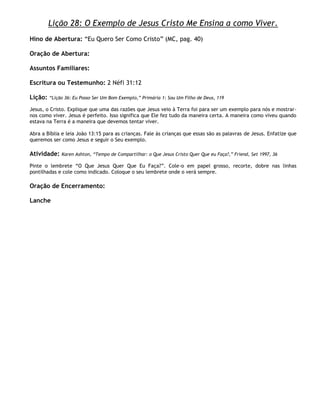 Lição 28: O Exemplo de Jesus Cristo Me Ensina a como Viver.
Hino de Abertura: ―Eu Quero Ser Como Cristo‖ (MC, pag. 40)

Oração de Abertura:

Assuntos Familiares:

Escritura ou Testemunho: 2 Néfi 31:12

Lição:   ―Lição 36: Eu Posso Ser Um Bom Exemplo,‖ Primária 1: Sou Um Filho de Deus, 119

Jesus, o Cristo. Explique que uma das razões que Jesus veio à Terra foi para ser um exemplo para nós e mostrar-
nos como viver. Jesus é perfeito. Isso significa que Ele fez tudo da maneira certa. A maneira como viveu quando
estava na Terra é a maneira que devemos tentar viver.

Abra a Bíblia e leia João 13:15 para as crianças. Fale às crianças que essas são as palavras de Jesus. Enfatize que
queremos ser como Jesus e seguir o Seu exemplo.

Atividade:    Karen Ashton, ―Tempo de Compartilhar: o Que Jesus Cristo Quer Que eu Faça?,‖ Friend, Set 1997, 36

Pinte o lembrete ―O Que Jesus Quer Que Eu Faça?‖. Cole-o em papel grosso, recorte, dobre nas linhas
pontilhadas e cole como indicado. Coloque o seu lembrete onde o verá sempre.

Oração de Encerramento:

Lanche
 
