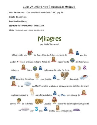 Lição 29: Jesus Cristo É Um Deus de Milagres.

Hino de Abertura: ―Conta-me Histórias de Cristo‖ (MC, pag.36)

Oração de Abertura:

Assuntos Familiares:

Escritura ou Testemunho: Salmos 77:14

Lição:   ―For Little Friends,‖ Friend, Abr 2006, 30–33




                                            Milagres
                                                por Linda Sherwood



   Milagres são um                     de Deus. Eles são feitos em nome de                         por Seu


 poder. A fé vem antes do milagre. Antes de                            nascer nesta        , Ele fez muitos


  milagres.                 fez a                    tudo o que há nela. Ele fez o



           também. Ele salvou                   , sua família,         os             da grande               .


             fez as                 do Mar Vermelho se abrirem para que assim os filhos de Israel



  pudessem seguir a                      para fora do Egito            ser livres. Um milagre de


 salvou             de famintos                          , ajudou      a viver no estômago de um grande


                                 por          dias            ajudou        a mover uma            .
 