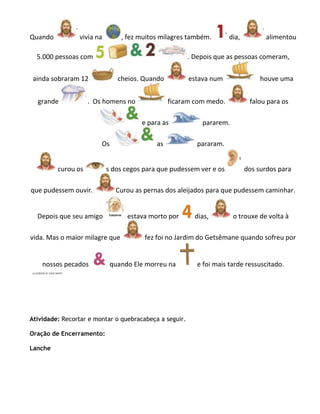 Quando          vivia na        , fez muitos milagres também.        dia,         alimentou

  5.000 pessoas com                                     . Depois que as pessoas comeram,

 ainda sobraram 12             cheios. Quando           estava num               houve uma


  grande            . Os homens no              ficaram com medo.            falou para os

                                      e para as             pararem.

                        Os                 as             pararam.


         curou os          s dos cegos para que pudessem ver e os           dos surdos para

que pudessem ouvir.           Curou as pernas dos aleijados para que pudessem caminhar.


  Depois que seu amigo            estava morto por        dias,        o trouxe de volta à

vida. Mas o maior milagre que          fez foi no Jardim do Getsêmane quando sofreu por


    nossos pecados           quando Ele morreu na         e foi mais tarde ressuscitado.




Atividade: Recortar e montar o quebracabeça a seguir.

Oração de Encerramento:

Lanche
 