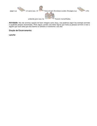 pegar sua             e ir para casa. O          ficou em pé. Ele estava curado. Ele pegou sua         e foi



                          andando para casa. As                 ficaram maravilhadas.

Atividade: Nós não seremos capazes de fazer milagres como Jesus, mas podemos seguir Seu exemplo servindo
e ajudando pessoas necessitadas. Pinte alguns cartões com belas figuras que farão as pessoas sorrirem e leve a
alguém que você saiba que está doente ou solitário e transforme o seu dia!

Oração de Encerramento:

Lanche
 