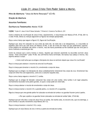 Lição 31: Jesus Cristo Tem Poder Sobre a Morte.
Hino de Abertura: ―Jesus da Morte Ressurgiu?‖ (CS 45)

Oração de Abertura

Assuntos Familiares:

Escritura ou Testemunho: Mosias 15:20

Lição:   ―Lição 41: Jesus Cristo É Nosso Salvador,‖ Primaria 2: Conserva Tua Rota A, 223

Conte a história da crucificação de Jesus Cristo, sepultamento, e ressurreição (ver Mateus 27:45, 57–66; 28:1–6;
e João 19:30). Deixe as crianças segurarem as figuras nos tempos apropriados.

Peça a uma criança que segure a figura 2-5, figura da Crucificação.

Explique que Jesus foi colocado na cruz antes do meio dia. Ao meio dia o sol desapareceu, e a escuridão se
espalhou pela terra por três horas (vê Mateus 27:45). A dor de Cristo foi maior do que poderíamos suportar.
Cristo poderia ter escolhido não sofrer e morrer, mas ele havia prometido ao Pai Celestial que ele viria para a
terra e sofreria e morreria por nós.

Conte às crianças que a terra tremeu e mexeu. Aqueles que estavam assistindo na escuridão ouviram Jesus
clamar, ―Está consumado‖ (João 19:30). Seu sofrimento havia terminado. Ele baixou Sua cabeça e morreu. Seu
espírito deixou o corpo.

          • Como você acha que os amigos e discípulos de Jesus se sentiram depois que Jesus foi crucificado?

Peça à criança para abaixar o recorte da cena da Crucificação.

Peça à criança para levantar o recorte 2-6, envolvendo o corpo de Jesus.

Explique que os amigos e os discípulos de Jesus cuidadosamente removeram Seu corpo da cruz. Envolveram Seu
corpo em linho fino com especiarias, como era o costume naqueles dias.

Peça a uma criança segurar o recorte 2-7, tumba.

Explique que os amigos do Salvador colocaram Seu corpo em uma tumba. Uma tumba é um lugar pequeno,
normalmente escavado numa pedra grande, no qual o corpo pode ser enterrado.

Peça à criança abaixar o recorte de envolvendo o corpo de Jesus.

Peça à criança evantar o recorte 2-8, a grande pedra, e o recorte 2-9, os guardas.

Diga às crianças que uma grande pedra foi colocada na entrada da tumba e os guardas ficaram junto à pedra.

               • Por que a pedra e os guardas foram colocados na entrada da tumba? (Mat. 27:62-66)

Explique que por três dias o corpo de Jesus ficou na tumba. De manhã cedo, no terceiro dia, que era domingo, a
terra tremeu e sacudiu novamente (veja Mateus 28:1-2).

Peça à criança levantar o recorte 2-10, o anjo.

Explique que um anjo desceu do céu e retirou a pedra da entrada da tumba.
 