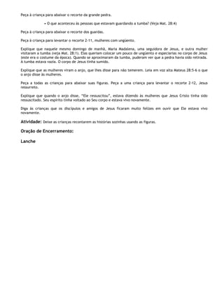 Peça à criança para abaixar o recorte da grande pedra.

             • O que aconteceu às pessoas que estavam guardando a tumba? (Veja Mat. 28:4)

Peça à criança para abaixar o recorte dos guardas.

Peça à criança para levantar o recorte 2-11, mulheres com ungüento.

Explique que naquele mesmo domingo de manhã, Maria Madalena, uma seguidora de Jesus, e outra mulher
visitaram a tumba (veja Mat. 28:1). Elas queriam colocar um pouco de ungüento e especiarias no corpo de Jesus
(este era o costume da época). Quando se aproximaram da tumba, puderam ver que a pedra havia sido retirada.
A tumba estava vazia. O corpo de Jesus tinha sumido.

Explique que as mulheres viram o anjo, que lhes disse para não temerem. Leia em voz alta Mateus 28:5-6 o que
o anjo disse às mulheres.

Peça a todas as crianças para abaixar suas figuras. Peça a uma criança para levantar o recorte 2-12, Jesus
ressurreto.

Explique que quando o anjo disse, ―Ele ressuscitou‖, estava dizendo às mulheres que Jesus Cristo tinha sido
ressuscitado. Seu espírito tinha voltado ao Seu corpo e estava vivo novamente.

Diga às crianças que os discípulos e amigos de Jesus ficaram muito felizes em ouvir que Ele estava vivo
novamente.

Atividade: Deixe as crianças recontarem as histórias sozinhas usando as figuras.

Oração de Encerramento:

Lanche
 