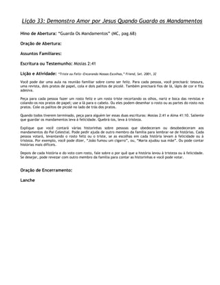 Lição 33: Demonstro Amor por Jesus Quando Guardo os Mandamentos

Hino de Abertura: ―Guarda Os Mandamentos‖ (MC, pag.68)

Oração de Abertura:

Assuntos Familiares:

Escritura ou Testemunho: Mosias 2:41

Lição e Atividade:     ―Triste ou Feliz—Encarando Nossas Escolhas,‖ Friend, Set. 2001, 32

Você pode dar uma aula na reunião familiar sobre como ser feliz. Para cada pessoa, você precisará: tesoura,
uma revista, dois pratos de papel, cola e dois palitos de picolé. Também precisará fios de lã, lápis de cor e fita
adesiva.

Peça para cada pessoa fazer um rosto feliz e um rosto triste recortando os olhos, nariz e boca das revistas e
colando-os nos pratos de papel; use a lã para o cabelo. Ou eles podem desenhar o rosto ou as partes do rosto nos
pratos. Cole os palitos de picolé no lado de trás dos pratos.

Quando todos tiverem terminado, peça para alguém ler essas duas escrituras: Mosias 2:41 e Alma 41:10. Saliente
que guardar os mandamentos leva à felicidade. Quebrá-los, leva à tristeza.

Explique que você contará várias historinhas sobre pessoas que obedeceram ou desobedeceram aos
mandamentos do Pai Celestial. Pode pedir ajuda de outro membro da família para lembrar-se de histórias. Cada
pessoa votará, levantando o rosto feliz ou o triste, se as escolhas em cada história levam à felicidade ou à
tristeza. Por exemplo, você pode dizer, ―João fumou um cigarro‖, ou, ―Maria ajudou sua mãe‖. Ou pode contar
histórias mais difíceis.

Depois de cada história e do voto com rosto, fale sobre o por quê que a história levou à tristeza ou à felicidade.
Se desejar, pode revezar com outro membro da família para contar as historinhas e você pode votar.


Oração de Encerramento:

Lanche
 