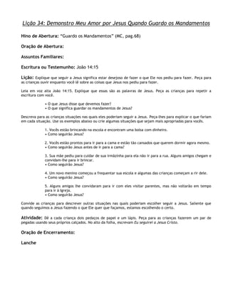 Lição 34: Demonstro Meu Amor por Jesus Quando Guardo os Mandamentos

Hino de Abertura: ―Guardo os Mandamentos‖ (MC, pag.68)

Oração de Abertura:

Assuntos Familiares:

Escritura ou Testemunho: João 14:15

Lição: Explique que seguir a Jesus significa estar desejoso de fazer o que Ele nos pediu para fazer. Peça para
as crianças ouvir enquanto você lê sobre as coisas que Jesus nos pediu para fazer.

Leia em voz alta João 14:15. Explique que essas são as palavras de Jesus. Peça as crianças para repetir a
escritura com você.

              • O que Jesus disse que devemos fazer?
              • O que significa guardar os mandamentos de Jesus?

Descreva para as crianças situações nas quais eles poderiam seguir a Jesus. Peça-lhes para explicar o que fariam
em cada situação. Use os exemplos abaixo ou crie algumas situações que sejam mais apropriadas para vocês.

              1. Vocês estão brincando na escola e encontram uma bolsa com dinheiro.
              • Como seguirão Jesus?

              2. Vocês estão prontos para ir para a cama e estão tão cansados que querem dormir agora mesmo.
              • Como seguirão Jesus antes de ir para a cama?

              3. Sua mãe pediu para cuidar de sua irmãzinha para ela não ir para a rua. Alguns amigos chegam e
              convidam-lhe para ir brincar.
              • Como seguirão Jesus?

              4. Um novo menino começou a frequentar sua escola e algumas das crianças começam a rir dele.
              • Como seguirão Jesus?

              5. Alguns amigos lhe convidaram para ir com eles visitar parentes, mas não voltarão em tempo
              para ir à Igreja.
              • Como seguirão Jesus?

Convide as crianças para descrever outras situações nas quais poderiam escolher seguir a Jesus. Saliente que
quando seguimos a Jesus fazendo o que Ele quer que façamos, estamos escolhendo o certo.

Atividade: Dê a cada criança dois pedaços de papel e um lápis. Peça para as crianças fazerem um par de
pegadas usando seus próprios calçados. No alto da folha, escrevam Eu seguirei a Jesus Cristo.

Oração de Encerramento:

Lanche
 