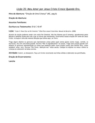 Lição 35: Meu Amor por Jesus Cristo Cresce Quando Oro.
Hino de Abertura: ―Oração de Uma Criança‖ (MC, pag.6)

Oração de Abertura:

Assuntos Familiares:

Escritura ou Testemunho: D & C 10:47

Lição:   ―Lição 3: Posso Orar ao Pai Celestial,‖ Olhai Para vossas Criancinhas: Manual do Berçário, (2008)

Através da oração podemos andar com nosso Pai Celestial. Nós lhe falamos que O amamos, agradecemos pelas
bênção e pedimos ajuda para nós e par os outros que necessitam. Encerramos nossas orações em nome de Jesus
Cristo. A oração é uma das maiores bênçãos que temos aqui, na Terra.

Traga alguns objetos ou gravuras que representam coisas pelas quais somos gratos (como roupa, comida, as
escrituras, etc) em uma bolsa grande. Escreva ―Nós Te Agradecemos‖ na sacola. Traga outra sacola grande com
objetos ou gravuras representando as coisas que podemos pedir numa oração (como uma família feliz, corpo
saudável, amor, etc). Escreva ―Por Favor, Abençoa-nos‖ nesta sacola. Coloque os objetos na mesa e deixe as
crianças os colocarem na bolsa correta.

Atividade: Colorir, se desejarem. Faça um livreto recortando nas linhas sólidas e dobrando nas pontilhadas.

Oração de Encerramento:

Lanche
 