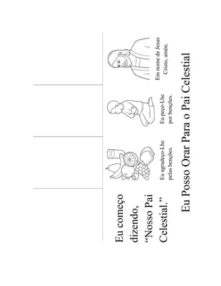 Eu começo
dizendo,
“Nosso Pai
                                               Em nome de Jesus
              Eu agradeço-Lhe   Eu peço-Lhe
Celestial.”                                      Cristo, amén.
              pelas benções.    por benções.


      Eu Posso Orar Para o Pai Celestial
 