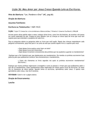 Lição 36: Meu Amor por Jesus Cresce Quando Leio as Escrituras.

Hino de Abertura: ―Ler, Ponderar e Orar‖ (MC, pag.66)

Oração de Abertura:

Assuntos Familiares:

Escritura ou Testemunho: 1 Néfi 19:23

Lição:   ―Lição 17: Cremos Ser o Livro de Mórmon a Palavra de Deus,‖ Primária 3: Conserva Tua Rota B, (1994),80

Arrume quatro obras padrão sobre a mesa; coloque vários livros, como livro de histórias, de receitas e de textos
em cantos separados da sala. Prepare-se para debater com as crianças os vários tipos de livros que você tem
exposto para que entendam o propósito de cada livro.

Faça as perguntas abaixo ou perguntas sobre os livros que você expôs. Depois das crianças responderem cada
pergunta corretamente, peça-lhes para ir ao canto da sala que contém aquele livro e o aponte para você.


               • Qual desses livros explica como fazer um bolo?
               • Qual desses livros tem historinhas?
               • Qual desses livrosmtem ensinamentos dos profetas que nos ajudarão a guardar os mandamentos?

 Explique que o Pai Celestial quer que obedeçamos aos mandamentos. Ele mandou os profetas escreverem Suas
palavras para que pudéssemos conhecer Seus ensinamentos e mandamentos.

               • Como nós chamamos os livros sagrados nos quais os profetas escreveram mandamentos?
               (Escrituras.)

Explique que muitos profetas registraram o evangelho e como as pessoas o viviam para que pudéssemos saber o
que são os mandamentos. Esses mandamentos estão registrados em nossos quatro livros de escrituras. Às vezes
nós os chamamos de obras padrão. Quando lemos as escrituras, aprendemos sobre Jesus. E quanto mais
aprendemos sobre Jesus, mas nós O amamos.

Atividade: Colorir e ler a página abaixo.

Oração de Encerramento:

Lanche
 