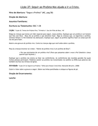Lição 37: Seguir ao Profeta Nos Ajuda a Ir a Cristo.

Hino de Abertura: ―Segue o Profeta‖ (MC, pag.58)

Oração de Abertura:

Assuntos Familiares:

Escritura ou Testemunho: D&C 1:38

Lição:   ―Lição 43: Temos Um Profeta Vivo,‖ Primária 1: Sou Um Filho de Deus, 142

Deiga às crianças que temos um líder especial para seguir, nosso profeta. Explique que um profeta é um homem
que fala com Deus – Deus diz ao profeta o que devemos fazer. Diga às crianças que, se seguirmos o profeta,
seremos felizes e o Pai Celestial nos abençoará. Explique que, seguir ao profeta significa fazer as coisas que ele
nos diz para fazer.

Mostre uma gravura do profeta vivo. Conte às crianças algo que você saiba sobre o profeta.


Peça às crianças levantar-se e dizer, ―(Nome do profeta vivo) é um profeta de Deus‖.

               • Por que precisamos de um profeta vivo? (Para que possamos saber o wue o Pai Celestial e Jesus
               querem que façamos.)

Explique que o profeta nos ensina ao falar nas conferências. As conferências são reuniões grandes faz quais
muitas pessoas participam. Podemos assistir ao profeta nas transmissões via satélite ou DVDs.suas palavras são
também escritas nas revistas da Igreja.

Atividade: ―Lição 24: Eu Seguirei ao Profeta,‖ Olhai para Vossas Criancinhas: Manualdo Berçário, (2008)
Colorir e falar sobre a gravura a seguir. Dobre nas linhas pontilhadas e coloque as figuras de pé.

Oração de Encerramento:

Lanche
 