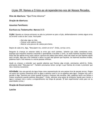 LiçAo 39: Vamos a Cristo ao Arrependermo-nos de Nossos Pecados.

Hino de Abertura: ―Que Firme Alicerce‖

Oração de Abertura:

Assuntos Familiares:

Escritura ou Testemunho: Marcos 8:35

Lição: Quando as crianças entrarem na sala ou juntarem-se para a lição, deliberadamente cometa alguns erros
ao arrumar a sala ou dar a aula. Você pode –

              • Derrubar algo no chão.
              • Colocar uma cadeira virada.
              • Mostrar uma gravura de cabeça para baixo.

Depois de cada erro, diga, ―Desculpem-me, cometi um erro‖. Então, corrija o erro.

Pergunte às crianças se notaram todos os erros que você cometeu. Saliente que todos cometemos erros.
Explique que enquanto estamos crescendo e aprendendo a escolher o certo, às vezes fazemos escolhas erradas.
Essas não são apenas erros como colocar a gravura de cabeça para baixo; essas são vezes em que fazemos aquilo
que é errado, algo que o Pai Celestial e Jesus e os pais não querem que façamos. Ao fazermos escolhas erradas,
podemos fazer a nós mesmos e a outras pessoas infelizes.

Ajude as crianças a entender que quando sabemos que fizemos algo errado, precisamos admiti-lo. Então,
precisamos dizer ―Desculpe-me‖. Também precisamos tentar corrigir o que fizemos de errado e prometer que
não o faremos novamente.

Atividade: Use uma garrafa de água limpa como representação de uma pessoa livre de pecado (erros). Pingue
um pouco de corante comestível azul na água e saliente como a cor se espalhou pela água. Compare isto com o
pecado e diga ―Sentimo-nos tristes quando erramos e fazemos más escolhas. Mas, podemos sentir-nos felizes e
limpos novamente quando pedimos desculpas!‖. Então, adicione umas gotas de alvejante líquido para clarear a
água e compare isto a como o arrependimento nos limpa do pecado. (É bom experimentar antes para ver as
quantidades certas.)

Oração de Encerramento:

Lanche
 