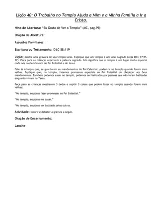Lição 40: O Trabalho no Templo Ajuda a Mim e a Minha Família a Ir a
                              Cristo.
Hino de Abertura: ―Eu Gosto de Ver o Templo‖ (MC, pag.99)

Oração de Abertura:

Assuntos Familiares:

Escritura ou Testemunho: D&C 88:119

Lição: Mostre uma gravura de seu templo local. Explique que um templo é um local sagrado (veja D&C 97:15–
17). Peça para as crianças repetirem a palavra sagrado. Isto significa que o templo é um lugar muito especial
onde nós nos lembramos do Pai Celestial e de Jesus.

Fale às crianças que, se guardarem os mandamentos do Pai Celestial, podem ir ao templo quando forem mais
velhas. Explique que, no templo, fazemos promessas especiais ao Pai Celestial de obedecer aos Seus
mandamentos. Também podemos casar no templo, podemos ser batizados por pessoas que não foram batizadas
enquanto viviam na Terra.

Peça para as crianças mostrarem 3 dedos e repitir 3 coisas que podem fazer no templo quando forem mais
velhas:

―No templo, eu posso fazer promessas ao Pai Celestial.‖

―No templo, eu posso me casar.‖

―No templo, eu posso ser batizado pelos outros.

Atividade: Colorir e debater a gravura a seguir.

Oração de Encerramento:

Lanche
 