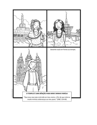 Desenhe você em frente ao templo.




   O TEMPLO É UMA BÊNÇÃO PARA MIM E MINHA FAMÍLIA

“Que essa casa seja cnstruída ao meu nome, a fim de que nela eu
    revele minhas ordenanças ao meu povo.” (D&C 124:40)
 