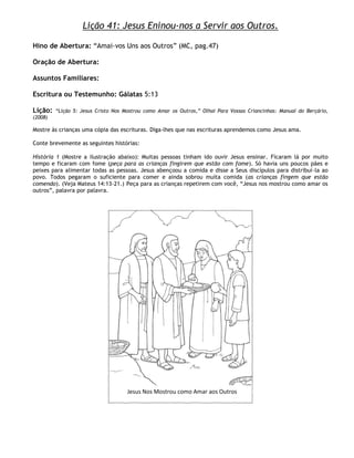 Lição 41: Jesus Eninou-nos a Servir aos Outros.

Hino de Abertura: ―Amai-vos Uns aos Outros‖ (MC, pag.47)

Oração de Abertura:

Assuntos Familiares:

Escritura ou Testemunho: Gálatas 5:13

Lição:   ―Lição 5: Jesus Cristo Nos Mostrou como Amar os Outros,‖ Olhai Para Vossas Criancinhas: Manual do Berçário,
(2008)

Mostre às crianças uma cópia das escrituras. Diga-lhes que nas escrituras aprendemos como Jesus ama.

Conte brevemente as seguintes histórias:

História 1 (Mostre a ilustração abaixo): Muitas pessoas tinham ido ouvir Jesus ensinar. Ficaram lá por muito
tempo e ficaram com fome (peça para as crianças fingirem que estão com fome). Só havia uns poucos pães e
peixes para alimentar todas as pessoas. Jesus abençoou a comida e disse a Seus discípulos para distribuí-la ao
povo. Todos pegaram o suficiente para comer e ainda sobrou muita comida (as crianças fingem que estão
comendo). (Veja Mateus 14:13-21.) Peça para as crianças repetirem com você, ―Jesus nos mostrou como amar os
outros‖, palavra por palavra.




                                     Jesus Nos Mostrou como Amar aos Outros
 