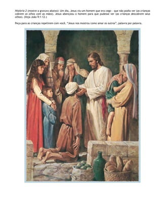 História 2 (mostre a gravura abaixo): Um dia, Jesus viu um homem que era cego – que não podia ver (as crianças
cobrem os olhos com as mãos). Jesus abençoou o homem para que pudesse ver (as crianças descobrem seus
olhos). (Veja João 9:1-12.)

Peça para as crianças repetirem com você, ―Jesus nos mostrou como amar os outros‖, palavra por palavra.
 
