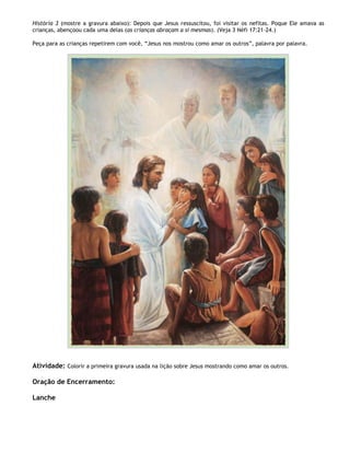 História 3 (mostre a gravura abaixo): Depois que Jesus ressuscitou, foi visitar os nefitas. Poque Ele amava as
crianças, abençoou cada uma delas (as crianças abraçam a si mesmas). (Veja 3 Néfi 17:21-24.)

Peça para as crianças repetirem com você, ―Jesus nos mostrou como amar os outros‖, palavra por palavra.




Atividade: Colorir a primeira gravura usada na lição sobre Jesus mostrando como amar os outros.

Oração de Encerramento:

Lanche
 