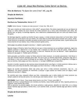 Lição 42: Jesus Nos Ensinou Como Servir os Outros.

Hino de Abertura: ―Eu Quero Ser como Cristo‖ (MC, pag.40)

Oração de Abertura:

Assuntos Familiares:

Escritura ou Testemunho: Mosias 2:17

Lição:   Esther Kindred, ―A Maleta do Irmão Lenstrom‖, Friend, Feb. 1994, 30–31

―Por que a maleta do irmão Lenstrom é tão velha?‖, pensava Katie. Ela estava esperando por seu pai depois da
igreja e a velha maleta de couro marrom do irmão Lenstrom era a única coisa interessante para olhar. Ela
decidiu que, na igreja, no domingo seguinte, ela o observaria cuidadosamente para ver como sua maleta ficara
tão gasta.

No domingo seguinte, quando sua família foi para a igreja, o irmão Lenstrom estava bem na frente deles. Katie
correu para ver se ele estava com sua maleta. Um casal idoso na frente dele estava lutando com a porta, então,
irmão Lenstrom se apressou e prendeu sua pasta na porta para evitar que ela fechasse neles. A porta deixou uma
marca enorme em sua maleta, mas o irmão Lenstrom apenas sorriu.

Katie pegou seu pedaço de papel e escreveu: 1. Matém a porta aberta.

Quando chegou à Primária, Katie ficou feliz em ver que o irmão Lenstrom era um professor substituto. Agora ela
poderia continuar a observá-lo e a sua maleta. Ele a manteve no chão até a hora de cantar, então, para o
deleite de todas as crianças, usou para bater o ritmo de ―Histórias do Livro de Mórmon‖. Katie rapidamente
anotou em seu papel: 2. Tambor para a Primária.

Katie persuadiu sua família a sentar na fileira atrás do irmão Lenstrom, na reunião sacramental. Irmã Brown e
seus dois meninos estavam sentados perto dele. Ele sorriu para os meninos aborrecidos, perguntou algo para a
irmã Brown e tirou uma revista O Ammigo de sua maleta. Ele abriu na seção Para os Amiguinhos e entregou-a
para os meninos. Katie pegou sua lista e escreveu: 3. Carrega O AMIGO para compartilhar.

Durante a reunião, quando um dos meninos estava tentando pintar uma figura, o irmão Lenstrom o deixou usar a
maleta como uma mesa de desenho. Katie pegou sua lista e escreveu: 4. Mesa de desenhar.

Depois da reunião sacramental, Katie não achou que veria o irmão Lenstrom novamente, mas viu – no
bebedouro. Ele estava ajudando um menininho a alcançar a água usando sua maleta como um degrau. Katie
anotou em sua lista: 5. Degrau.

No caminho para casa, enquanto olhava sua lista, compreendeu que a velha maleta do irmão Lenstrom era
sempre usada em serviço dos outros. Era mais do que uma maleta comum – era a ―maleta‖!

Atividade: Chad E. Phares, ―Posso Ajudar Minha Família a Ser Feliz,‖ Friend, Junho 2009, 37
Quando servimos e compartilhamos com membros da família, nossa família pode ser feliz. Quando gritamos ou
brigamos, nossa família não é feliz.
Olhe as gravuras na próxima página. No círculo prósimo a cada gravura, desenhe um rosto feliz, se a criança
estiver fazendo algo que deixe a família feliz, e um rostinho triste, se estiver fazendo algo que deixe a família
infeliz.

Oração de Encerramento:

Lanche
 