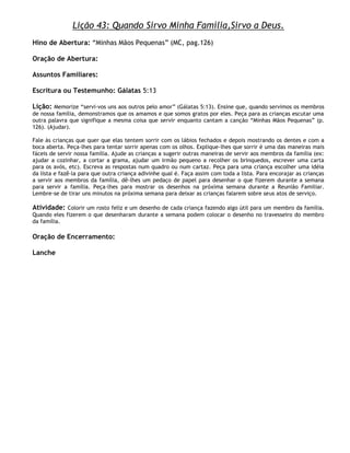 Lição 43: Quando Sirvo Minha Família,Sirvo a Deus.
Hino de Abertura: ―Minhas Mãos Pequenas‖ (MC, pag.126)

Oração de Abertura:

Assuntos Familiares:

Escritura ou Testemunho: Gálatas 5:13

Lição: Memorize ―servi-vos uns aos outros pelo amor‖ (Gálatas 5:13). Ensine que, quando servimos os membros
de nossa família, demonstramos que os amamos e que somos gratos por eles. Peça para as crianças escutar uma
outra palavra que signifique a mesma coisa que servir enquanto cantam a canção ―Minhas Mãos Pequenas‖ (p.
126). (Ajudar).

Fale às crianças que quer que elas tentem sorrir com os lábios fechados e depois mostrando os dentes e com a
boca aberta. Peça-lhes para tentar sorrir apenas com os olhos. Explique-lhes que sorrir é uma das maneiras mais
fáceis de servir nossa família. Ajude as crianças a sugerir outras maneiras de servir aos membros da família (ex:
ajudar a cozinhar, a cortar a grama, ajudar um irmão pequeno a recolher os brinquedos, escrever uma carta
para os avós, etc). Escreva as respostas num quadro ou num cartaz. Peça para uma criança escolher uma idéia
da lista e fazê-la para que outra criança adivinhe qual é. Faça assim com toda a lista. Para encorajar as crianças
a servir aos membros da família, dê-lhes um pedaço de papel para desenhar o que fizerem durante a semana
para servir a família. Peça-lhes para mostrar os desenhos na próxìma semana durante a Reunião Familiar.
Lembre-se de tirar uns minutos na próxima semana para deixar as crianças falarem sobre seus atos de serviço.

Atividade: Colorir um rosto feliz e um desenho de cada criança fazendo algo útil para um membro da família.
Quando eles fizerem o que desenharam durante a semana podem colocar o desenho no travesseiro do membro
da família.

Oração de Encerramento:

Lanche
 