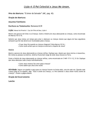 Lição 4: O Pai Celestial e Jesus Me Amam.

Hino de Abertura: ―O Amor do Salvador‖ (MC, pag. 42)

Oração de Abertura:

Assuntos Familiares:

Escritura ou Testemunho: Romanos 8:39

Lição:     Manual da Primária 1: Sou Um Filho de Deus, Lição 6

Mostre uma gravura de Cristo e as Crianças. Conte a história de Jesus abençoando as crianças, como encontrada
em Marcos 10:13–16.

Saliente que Jesus tomou um tempo para amar e abençoar as crianças mesmo que alguns de Seus seguidores
achassem que Ele não deveria ser incomodado pelas crianças.

                 • O que Jesus fez quando as crianças chegaram? (Veja Marcos 10:16.)
                 • Como vocês acham que as crianças se sentiram a respeito de Jesus?

História

Mostre a gravura de Jesus abençoando as crianças nefitas. Explique que, depois que Jesus morreu e ressuscitou,
Ele visitou as pessoas na América. América ficava bem longe de onde Jesus morava na Terra.

Conte a história de Jesus abençoando as crianças nefitas, como encontrada em 3 Néfi 17:11–12, 21–24. Explique
que Jesus abençoou cada criança individualmente.

                 • Como Jesus mostrou Seu amor pelas crianças?
                 • Como sabem que Jesus ama vocês?

Atividade: Segure um espelho e peça para as crianças ficarem na frente dele, uma de cada vez. Quando cada
criança olhar-se no espelho, diga, ―Esta é (nome da criança), e o Pai Celestial e Jesus amam muito (nome da
criança)‖. Pintem a página abaixo.

Oração de Encerramento

Lanche
 