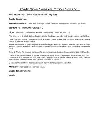 Lição 44: Quando Sirvo a Meus Vizinhos, Sirvo a Deus.

Hino de Abertura: ―Ajudar Toda Gente‖ (MC, pag. 108)

Oração de Abertura:

Assuntos Familiares: Tempo para as crianças falarem sobre seus atos de serviço na semana que passou.

Escritura ou Testemunho: Gálatas 5:13

Lição:   Cheryl Esplin, ―Quando Estamos Ajudando, Estamos Felizes,‖ Friend, Nov 2009, 12–14

―Vou tirar a neve da calçda da irmã Gourdin‖, disse a Phoebe para sua mãe. Irmã Gourdin era uma vizinha idosa.

―Pode fazer isso sozinha?‖, mamãe perguntou à Phoebe. Quando Phoebe disse que podia, sua mãe a ajudou a
colocar as botas e a fechar o casaco.

Mamãe ficou olhando da janela enquanto a Phoebe começava a retirar a profunda neve com uma larga pá. Logo
a Phoebe terminou a calçada. Ela encontrou o jornal da irmã Gourdin na neve e estava animada para deixá-lo na
porta.

A mãe de Phoebe lhe disse que tirar a neve foi uma maneira maravilhosa de demonstrar amor pela irmã Gourdin.

Quando os irmãos mais velhos de Phoebe chegaram da escola, sua mãe lhes contou o que Phoebe havia feito.
―De onde vocês acham que ela tirou esta idéia?‖, perguntou-lhes a mãe de Phoebe. E então disse, ―Veio de
observar todos vocês que são tão bons exemplos em ajudar os vizinhos‖.

O ato de serviço de Phoebe mostra que ninguém é jovem demais para servir aos outros.

Atividade: Colorir e debater a gravura a seguir.

Oração de Enceramento:

Lanche
 