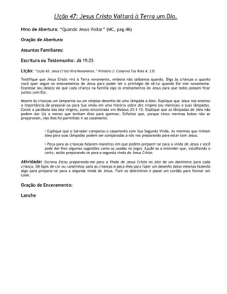 Lição 47: Jesus Cristo Voltará à Terra um Dia.

Hino de Abertura: ―Quando Jesus Voltar‖ (MC, pag.46)

Oração de Abertura:

Assuntos Familiares:

Escritura ou Testemunho: Jó 19:25

Lição:   ―Lição 43: Jesus Cristo Virá Novamente,‖ Primária 2: Conserva Tua Rota A, 235

Testifique que Jesus Cristo virá à Terra novamente, embora não saibamos quando. Diga às crianças o quanto
você quer seguir os ensinamentos de Jesus para poder ter o privilégio de vê-Lo quando Ele vier novamente.
Expresse seu desejo de que cada criança na família siga os ensinamentos de Jesus para que todos possam ficar
juntos com Ele.

Mostre às crianças um lamparina ou um simples desenho de uma lâmpada a óleo. Explique que Jesus nos ensinou
a importância de preparar-se para Sua vinda em uma história sobre dez virgens (ou meninas) e suas lâmpadas.
Conte a parábola das dez virgens, como encontrada em Mateus 25:1-13. Explique que as lâmpadas de óleo não
podem dar Liz a menos que tenham óleo para queimar. Enfatize que, porque cinco meninas bobas não se
prepararam, não lhes foi permitido ir ao casamento.


               • Explique que o Salvador comparou o casamento com Sua Segunda Vinda. As meninas que tinham
               óleo para suas lâmpadas podem ser comparadas a nós nos preparando para estar com Jesus.

               • Peça para as crianças falarem maneiras em que podem preparer-se para a vinda de Jesus ( você
               pode dar-lhes algumas sugestões como as usadas no jogo). Ajude-as a entender que, escolhendo o
               certo, estão preparando-se para a segunda vinda de Jesus Cristo.

Atividade: Escreva Estou preparando-me para a Vinda de Jesus Cristo no alto de um destintivo para cada
criança. Dê lápis de cor ou canetinhas para as crianças e peça-lhes para fazer um desenho delas mesmas fazendo
algo para preparar-se para a segunda vinda de Jesus. Fure os destintivos e passe um cordão para formar um
colar.

Oração de Enceramento:

Lanche
 