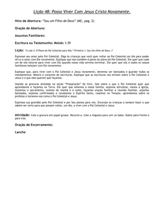 Lição 48: Posso Viver Com Jesus Cristo Novamente.

Hino de Abertura: ―Sou um Filho de Deus‖ (MC, pag. 2)

Oração de Abertura:

Assuntos Familiares:

Escritura ou Testemunho: Moisés 1:39

Lição:   ―Li;cão 3: O Plano do Pai Celestial para Nós,‖ Primária 1: Sou Um filho de Deus, 7

Expresse seu amor pelo Pai Celestial. Diga às crianças que você quer voltar ao Pai Celestial um dia para poder
vê-Lo e estar com Ele novamente. Explique que isso também é parte do plano do Pai Celestial. Ele quer que cada
um de nós retorne para viver com Ele quando nossa vida terrena terminar. Ele quer que nós e todos os nossos
familiares estejam com Ele novamente.

Explique que, para viver com o Pai Celestial e Jesus novamente, devemos ser batizados e guardar todos os
mandamentos. Mostre o conjunto de escrituras. Explique que as escrituras nos eninam sobre o Pai Celestial e
Jesus e o que eles querem que façamos.

Usando as gravuras alistadas na seção ―Preparação‖ do livro, fale sobre o que o Pai Celestial quer que
aprendamos e façamos na Terra. Ele quer que amemos a nossa família, sejamos altruístas, vamos à Igreja,
tomemos o sacramento, oremos de manhã e à noite, façamos oração familiar e reunião familiar, sejamos
batizados, sejamos confirmados e recebamos o Espírito Santo, casemos no Templo, aprendamos sobre os
profetas e tornemo-nos como o Pai Celestial e Jesus.

Expresse sua gratidão pelo Pai Celestial e por Seu planos para nós. Encoraje as crianças a sempre fazer o que
sabem ser certo para que possam voltar, um dia, a viver com o Pai Celestial e Jesus.


Atividade: Cole a gravura em papel grosso. Recorte-a. Cole a lingueta para unir os lados. Dobre para frente e
para trás.

Oração de Encerramento:

Lanche
 