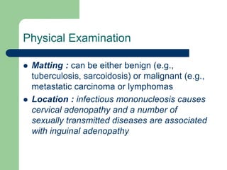 Physical Examination
 Matting : can be either benign (e.g.,
tuberculosis, sarcoidosis) or malignant (e.g.,
metastatic carcinoma or lymphomas
 Location : infectious mononucleosis causes
cervical adenopathy and a number of
sexually transmitted diseases are associated
with inguinal adenopathy
 