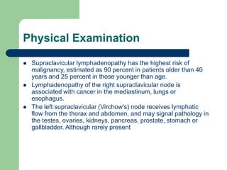 Physical Examination
 Supraclavicular lymphadenopathy has the highest risk of
malignancy, estimated as 90 percent in patients older than 40
years and 25 percent in those younger than age.
 Lymphadenopathy of the right supraclavicular node is
associated with cancer in the mediastinum, lungs or
esophagus.
 The left supraclavicular (Virchow's) node receives lymphatic
flow from the thorax and abdomen, and may signal pathology in
the testes, ovaries, kidneys, pancreas, prostate, stomach or
gallbladder. Although rarely present
 