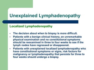 Unexplained Lymphadenopathy
Localized Lymphadenopathy
 The decision about when to biopsy is more difficult.
 Patients with a benign clinical history, an unremarkable
physical examination and no constitutional symptoms
should be reexamined in three to four weeks to see if the
lymph nodes have regressed or disappeared.
 Patients with unexplained localized lymphadenopathy who
have constitutional symptoms or signs, risk factors for
malignancy or lymphadenopathy that persists for three to
four weeks should undergo a biopsy.
 