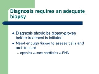 Diagnosis requires an adequate
biopsy
 Diagnosis should be biopsy-proven
before treatment is initiated
 Need enough tissue to assess cells and
architecture
– open bx vs core needle bx vs FNA
 
