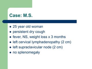 Case: M.S.
 25 year old woman
 persistent dry cough
 fever, NS, weight loss x 3 months
 left cervical lymphadenopathy (2 cm)
 left supraclavicular node (2 cm)
 no splenomegaly
 