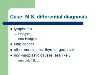 Case: M.S. differential diagnosis
 lymphoma
– Hodgkin
– non-Hodgkin
 lung cancer
 other neoplasms: thyroid, germ cell
 non-neoplastic causes less likely
– sarcoid, TB, ...
 