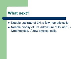 What next?
 Needle aspirate of LN: a few necrotic cells
 Needle biopsy of LN: admixture of B- and T-
lymphocytes. A few atypical cells.
 
