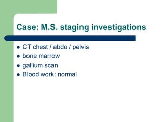 Case: M.S. staging investigations
 CT chest / abdo / pelvis
 bone marrow
 gallium scan
 Blood work: normal
 