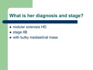 What is her diagnosis and stage?
 nodular sclerosis HD
 stage IIB
 with bulky mediastinal mass
 