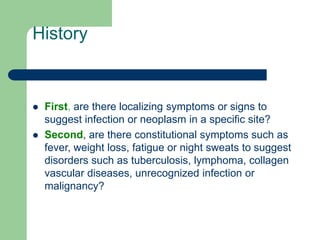 History
 First, are there localizing symptoms or signs to
suggest infection or neoplasm in a specific site?
 Second, are there constitutional symptoms such as
fever, weight loss, fatigue or night sweats to suggest
disorders such as tuberculosis, lymphoma, collagen
vascular diseases, unrecognized infection or
malignancy?
 