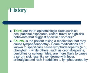 History
 Third, are there epidemiologic clues such as
occupational exposures, recent travel or high-risk
behaviors that suggest specific disorders?
 Fourth, is the patient taking a medication that may
cause lymphadenopathy? Some medications are
known to specifically cause lymphadenopathy (e.g.,
phenytoin ), while others, such as cephalosporins,
penicillins or sulfonamides, are more likely to cause
a serum sickness-like syndrome with fever,
arthralgias and rash in addition to lymphadenopathy.
 