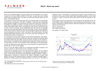 GOLD – Never say never!
© Salmann Investment Management AG
Some of our interested readers may well remember our commentaries on the subject
of gold from the years 2006 and 2009. At that time, we were very close to being
carried away and saying “never”. But today, our Swiss and Euroland clients now find
gold in their portfolios after all.
A contradiction in terms? Only at first sight. Since, even though under no circumstances
would we wish to advocate a “this time it is different” view, there have nevertheless
been significant changes in the environment since then which have led our Investment
Committee to reconsider its position. The latest of which was the decision by the Eu-
ropean Central Bank (ECB) in favour of a Super-QE1
to the tune of 1,140 trillion Euros
or more. For the 18 months up until September 2016, the ECB will buy sovereign
bonds and other securitised debt to the tune of 60 billion Euros a month. Moreover,
all this with an option to extend the action should the goals of growth and inflation be
not yet achieved by that point in time. Just prior to this announcement, the Swiss
National Bank (SNB) removed the cap on the Swiss Franc-Euro exchange rate. The
printing presses where running flat out.
As a consequence of both these measures, money market interest rates in the respec-
tive currencies are now below zero. With that, cash has turned into an expense factor
for investors rather than the hitherto source of income. And gold, as the ultimate re-
serve currency, has therefore lost its disadvantage of lacking an interest income vis-à-
vis these paper currencies. This is therefore a sort of balancing out or level playing field.
In short, the opportunity cost for Swiss Franc or Euro investors to own gold today trends
towards zero, or even into the negative.
This on its own was reason enough for our Investment Committee to approve a 3%
position in gold for our Swiss Franc and Euro mandates in January.
During times of geopolitical tension and high government deficits, we are willing to
chance the bonus of a free option on “a controversial, anti-establishment investment”2
.
Since, as the former Fed chairman Alan Greenspan already expressed in 1966, a
budget deficit is nothing but “a scheme for the ‘hidden‘ confiscation of wealth. Gold
stands in the way of this insidious process. It stands as a protector of property rights.“3
Whereas the already quoted John Hathaway advises us in his first of “Ten Rules for
1
QE = Quantitative Easing, a quantitative or monetary easing (of policy) with the aim to generate growth
and/or avoid deflation
2
John Hathaway, Tocqueville Asset Management
Investing in Gold“: “An investment in gold should be based on macro economic con-
siderations. If one expects or fears rising inflation, destabilizing deflation, a bear market
in stocks or bonds, or financial turmoil, gold should do well and exposure is war-
ranted.“4
This package of record low opportunity cost combined with the properties of the ulti-
mate reserve currency, offering security in times of political as well as economic turbu-
lences, makes gold an attractive tactical investment proposition for investors in Swit-
zerland and the Eurozone.
Teja von Holzschuher
CIO & Head Zurich Branch
Zurich/Vaduz, 31st
March 2015
-4
-2
0
2
4
6
8
10
12
14
16
100
200
400
800
1'600
GOLD & INFLATION
(Switzerland)
GOLD CHF/ounce inflation indexed
Gold CHF/ounce
CPI Switzerland yoy (rhs)
3
Gold and Economic Freedom, Alan Greenspan 1966
4
Ten Rules for Investing in Gold, John Hathaway 2001
 