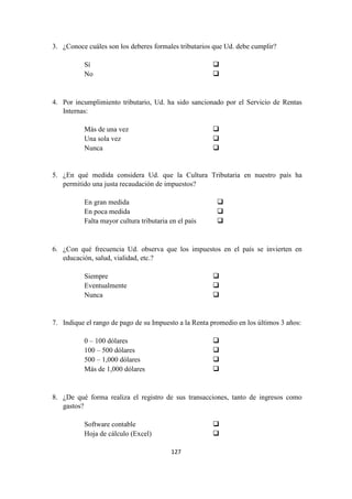 127
3. ¿Conoce cuáles son los deberes formales tributarios que Ud. debe cumplir?
Sí
No
4. Por incumplimiento tributario, Ud. ha sido sancionado por el Servicio de Rentas
Internas:
Más de una vez
Una sola vez
Nunca
5. ¿En qué medida considera Ud. que la Cultura Tributaria en nuestro país ha
permitido una justa recaudación de impuestos?
En gran medida
En poca medida
Falta mayor cultura tributaria en el país
6. ¿Con qué frecuencia Ud. observa que los impuestos en el país se invierten en
educación, salud, vialidad, etc.?
Siempre
Eventualmente
Nunca
7. Indique el rango de pago de su Impuesto a la Renta promedio en los últimos 3 años:
0 – 100 dólares
100 – 500 dólares
500 – 1,000 dólares
Más de 1,000 dólares
8. ¿De qué forma realiza el registro de sus transacciones, tanto de ingresos como
gastos?
Software contable
Hoja de cálculo (Excel)
 