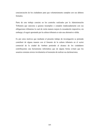 xvii
concienciación de los ciudadanos para que voluntariamente cumplan con sus deberes
formales.
Parte de este trabajo consiste en los controles realizados por la Administración
Tributaria que sanciona a quienes incumplen o cumplen inadecuadamente con sus
obligaciones tributarias lo cual de cierta manera mejora la recaudación impositiva; sin
embargo, el seguir apostando por la cultura tributaria es aún una alternativa válida.
Es por estos motivos que mediante el presente trabajo de investigación se pretende
contribuir de alguna manera con el fomento de la cultura tributaria en el sector
comercial de la ciudad de Ambato poniendo al alcance de los ciudadanos
contribuyentes una herramienta informática que de alguna forma evitará que los
usuarios cometan errores involuntarios al momento de realizar sus declaraciones.
 