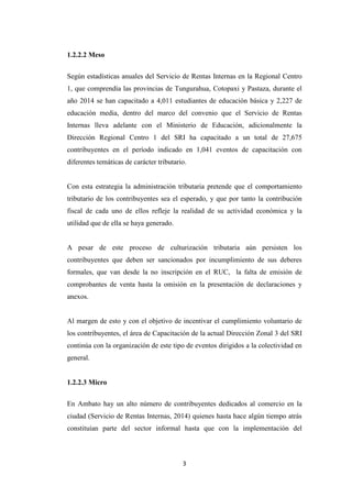 3
1.2.2.2 Meso
Según estadísticas anuales del Servicio de Rentas Internas en la Regional Centro
1, que comprendía las provincias de Tungurahua, Cotopaxi y Pastaza, durante el
año 2014 se han capacitado a 4,011 estudiantes de educación básica y 2,227 de
educación media, dentro del marco del convenio que el Servicio de Rentas
Internas lleva adelante con el Ministerio de Educación, adicionalmente la
Dirección Regional Centro 1 del SRI ha capacitado a un total de 27,675
contribuyentes en el período indicado en 1,041 eventos de capacitación con
diferentes temáticas de carácter tributario.
Con esta estrategia la administración tributaria pretende que el comportamiento
tributario de los contribuyentes sea el esperado, y que por tanto la contribución
fiscal de cada uno de ellos refleje la realidad de su actividad económica y la
utilidad que de ella se haya generado.
A pesar de este proceso de culturización tributaria aún persisten los
contribuyentes que deben ser sancionados por incumplimiento de sus deberes
formales, que van desde la no inscripción en el RUC, la falta de emisión de
comprobantes de venta hasta la omisión en la presentación de declaraciones y
anexos.
Al margen de esto y con el objetivo de incentivar el cumplimiento voluntario de
los contribuyentes, el área de Capacitación de la actual Dirección Zonal 3 del SRI
continúa con la organización de este tipo de eventos dirigidos a la colectividad en
general.
1.2.2.3 Micro
En Ambato hay un alto número de contribuyentes dedicados al comercio en la
ciudad (Servicio de Rentas Internas, 2014) quienes hasta hace algún tiempo atrás
constituían parte del sector informal hasta que con la implementación del
 