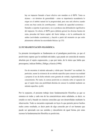 16
hay un impuesto llamado a hacer efectivo este mandato es el IRPN. Tanto su
alcance —en términos de generalidad— como su importancia recaudatoria lo
erigen en el ámbito natural de la progresividad, pero esta será efectiva cuando
exista una base ancha de contribuyentes —dotados de capacidad económica—
llamados a soportar el gravamen y no se produzca una defraudación significativa
del impuesto. En efecto, el IRPN grava (debería gravar) las diversas fuentes de
renta, procedan del factor capital, del factor trabajo, o de la combinación de
ambos (actividades económicas), y hacerlo a partir del momento en que estén
plenamente cubiertas las necesidades básicas. (p.133)
2.2 FUNDAMENTACIÓN FILOSÓFICA
La presente investigación se fundamenta en el paradigma positivista, ya que el
positivismo supone que la realidad está dada y que puede ser conocida de manera
absoluta por el sujeto cognoscente, y que por tanto, de lo único que había que
preocuparse, indican Dobles, Zúñiga y García (1998):
Era de encontrar el método adecuado y válido para “descubrir” esa realidad. En
particular, asume la existencia de un método específico para conocer esa realidad
y propone el uso de dicho método como garantía de verdad y legitimidad para el
conocimiento. Por tanto, la ciencia positivista se cimienta sobre el supuesto de
que el sujeto tiene una posibilidad absoluta de conocer la realidad mediante un
método específico. (p.46)
Por lo expuesto, el presente trabajo tiene fundamentación filosófica ya que se
enmarca en todas y cada una de las características antes señaladas, es decir, su
estudio es real y basado en ciencias conocidas que son desarrolladas mediante la
observación. Todo se encuentra expresado en leyes lo que permite prever hechos
reales como resultado, es decir parte de algo conocido por el ser humano que
puede ser apreciado con sus sentidos y descubierto de igual forma, por estas
razones la fundamentación filosófica es positivista.
 
