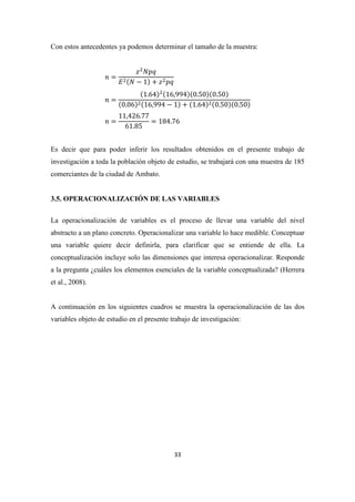33
Con estos antecedentes ya podemos determinar el tamaño de la muestra:
=
− 1 +
=
1.64 16,994 0.50 0.50
0.06 16,994 − 1 + 1.64 0.50 0.50
=
11,426.77
61.85
= 184.76
Es decir que para poder inferir los resultados obtenidos en el presente trabajo de
investigación a toda la población objeto de estudio, se trabajará con una muestra de 185
comerciantes de la ciudad de Ambato.
3.5. OPERACIONALIZACIÓN DE LAS VARIABLES
La operacionalización de variables es el proceso de llevar una variable del nivel
abstracto a un plano concreto. Operacionalizar una variable lo hace medible. Conceptuar
una variable quiere decir definirla, para clarificar que se entiende de ella. La
conceptualización incluye solo las dimensiones que interesa operacionalizar. Responde
a la pregunta ¿cuáles los elementos esenciales de la variable conceptualizada? (Herrera
et al., 2008).
A continuación en los siguientes cuadros se muestra la operacionalización de las dos
variables objeto de estudio en el presente trabajo de investigación:
 