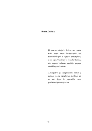 vi
DEDICATORIA
El presente trabajo lo dedico a mi esposa
Carla cuyo apoyo incondicional fue
fundamental para el logro de este objetivo,
a mis hijos: Camilita y el pequeño Damián,
por quienes cualquier sacrificio siempre
valdrá la pena, los amo.
A mis padres que siempre están a mi lado y
quienes con su ejemplo han inculcado en
mí ese deseo de superación como
profesional y como persona.
 