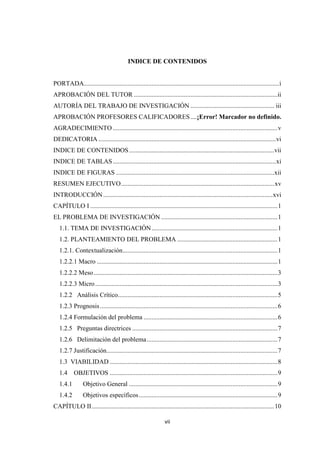 vii
INDICE DE CONTENIDOS
PORTADA.........................................................................................................................i
APROBACIÓN DEL TUTOR .........................................................................................ii
AUTORÍA DEL TRABAJO DE INVESTIGACIÓN .................................................... iii
APROBACIÓN PROFESORES CALIFICADORES....¡Error! Marcador no definido.
AGRADECIMIENTO ......................................................................................................v
DEDICATORIA ..............................................................................................................vi
INDICE DE CONTENIDOS..........................................................................................vii
INDICE DE TABLAS.....................................................................................................xi
INDICE DE FIGURAS ..................................................................................................xii
RESUMEN EJECUTIVO...............................................................................................xv
INTRODUCCIÓN.........................................................................................................xvi
CAPÍTULO I ....................................................................................................................1
EL PROBLEMA DE INVESTIGACIÓN ........................................................................1
1.1. TEMA DE INVESTIGACIÓN..............................................................................1
1.2. PLANTEAMIENTO DEL PROBLEMA ..............................................................1
1.2.1. Contextualización................................................................................................1
1.2.2.1 Macro ................................................................................................................1
1.2.2.2 Meso..................................................................................................................3
1.2.2.3 Micro.................................................................................................................3
1.2.2 Análisis Crítico...................................................................................................5
1.2.3 Prognosis..............................................................................................................6
1.2.4 Formulación del problema ...................................................................................6
1.2.5 Preguntas directrices ..........................................................................................7
1.2.6 Delimitación del problema.................................................................................7
1.2.7 Justificación..........................................................................................................7
1.3 VIABILIDAD ........................................................................................................8
1.4 OBJETIVOS ........................................................................................................9
1.4.1 Objetivo General ............................................................................................9
1.4.2 Objetivos específicos......................................................................................9
CAPÍTULO II.................................................................................................................10
 