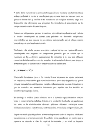 64
A partir de lo expuesto se ha considerado necesario que mediante una herramienta de
software se brinde la opción al contribuyente para registrar tanto sus ingresos como sus
gastos de forma clara y sencilla de tal manera que en cualquier momento tenga a su
disposición esta información que alimentará los formularios de presentación de las
obligaciones tributarias del contribuyente.
Además, es indispensable que esta herramienta informática tenga la capacidad y alertar
al usuario contribuyente de cuándo debe presentar sus diferentes obligaciones,
convirtiéndose de esta manera en un asistente automatizado que de alguna manera
pretende aportar con la cultura tributaria.
Finalmente, cabe señalar que con un registro exacto de los ingresos y gastos del usuario
contribuyente, este programa de computadora garantiza que los valores que se
registrarán en las posteriores declaraciones de impuestos a los que está obligado
contendrán la información exacta de acuerdo a lo alimentado al sistema, con lo que se
pretende mejorar la recaudación de impuestos como el de la Renta.
6.3. JUSTIFICACIÓN
El control tributario que ejerce el Servicio de Rentas Internas en los sujetos pasivos de
los impuestos administrados por dicha institución se aplica bajo la premisa de que en
primera instancia los contribuyentes cumplen voluntariamente con sus obligaciones y
que los controles son necesarios únicamente para aquellos que han decidido no
contribuir por su propia cuenta.
Sin embargo el nivel de cultura tributaria no es el esperado especialmente en sectores
como el comercial en la ciudad de Ambato cuya aportación fiscal debe ser regularizada
por parte de la administración tributaria aplicando diferentes estrategias como:
notificaciones escritas y electrónicas, controles in situ, revisiones y comparecencias, etc.
Es por esta razón que obligaciones tributarias importantes como el Impuesto a la Renta,
especialmente en el sector comercial de Ambato, no se recaudan en los montos que se
esperaría de acuerdo al tipo de negocios involucrados y su nivel de ingresos,
 