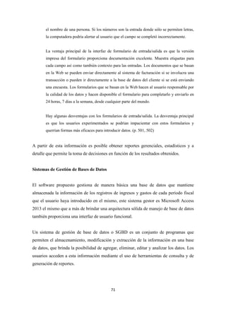 71
el nombre de una persona. Si los números son la entrada donde sólo se permiten letras,
la computadora podría alertar al usuario que el campo se completó incorrectamente.
La ventaja principal de la interfaz de formulario de entrada/salida es que la versión
impresa del formulario proporciona documentación excelente. Muestra etiquetas para
cada campo así como también contexto para las entradas. Los documentos que se basan
en la Web se pueden enviar directamente al sistema de facturación si se involucra una
transacción o pueden ir directamente a la base de datos del cliente si se está enviando
una encuesta. Los formularios que se basan en la Web hacen al usuario responsable por
la calidad de los datos y hacen disponible el formulario para completarlo y enviarlo en
24 horas, 7 días a la semana, desde cualquier parte del mundo.
Hay algunas desventajas con los formularios de entrada/salida. La desventaja principal
es que los usuarios experimentados se podrían impacientar con estos formularios y
querrían formas más eficaces para introducir datos. (p. 501, 502)
A partir de esta información es posible obtener reportes gerenciales, estadísticos y a
detalle que permite la toma de decisiones en función de los resultados obtenidos.
Sistemas de Gestión de Bases de Datos
El software propuesto gestiona de manera básica una base de datos que mantiene
almacenada la información de los registros de ingresos y gastos de cada período fiscal
que el usuario haya introducido en el mismo, este sistema gestor es Microsoft Access
2013 el mismo que a más de brindar una arquitectura sólida de manejo de base de datos
también proporciona una interfaz de usuario funcional.
Un sistema de gestión de base de datos o SGBD es un conjunto de programas que
permiten el almacenamiento, modificación y extracción de la información en una base
de datos, que brinda la posibilidad de agregar, eliminar, editar y analizar los datos. Los
usuarios acceden a esta información mediante el uso de herramientas de consulta y de
generación de reportes.
 