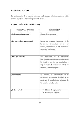 75
6.8. ADMINISTRACIÓN
La administración de la presente propuesta queda a cargo del mismo autor, no existe
institución pública o privada auspiciando la misma.
6.9. PREVISIÓN DE LA EVALUACIÓN
PREGUNTAS BÁSICAS EXPLICACIÓN
¿Quiénes solicitan evaluar? El autor de la propuesta.
¿Por qué evaluar la propuesta? Porque es necesario determinar si la
herramienta informática satisface al
usuario, determinando de esta manera sus
alcances y limitaciones.
¿Para qué evaluar? Para determinar si la herramienta
informática propuesta está cumpliendo con
los objetivos para los que fue diseñado e
implementado, de esta manera establecer
falencias y plantear mejoras.
¿Qué evaluar? Se evaluará la funcionalidad de la
herramienta informática propuesta y su
aporte en el cumplimiento voluntario de
los usuarios contribuyentes.
¿Quién evalúa? El autor de la propuesta
Usuarios del software
 