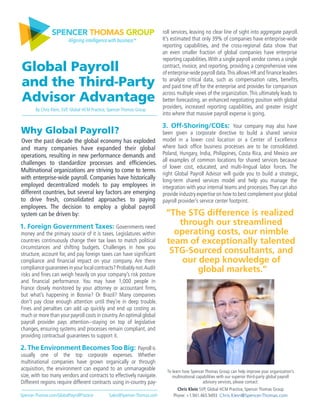 Why Global Payroll?
Over the past decade the global economy has exploded
and many companies have expanded their global
operations, resulting in new performance demands and
challenges to standardize processes and efficiencies.
Multinational organizations are striving to come to terms
with enterprise-wide payroll. Companies have historically
employed decentralized models to pay employees in
different countries, but several key factors are emerging
to drive fresh, consolidated approaches to paying
employees. The decision to employ a global payroll
system can be driven by:
1. Foreign Government Taxes: Governments need
money and the primary source of it is taxes. Legislatures within
countries continuously change their tax laws to match political
circumstances and shifting budgets. Challenges in how you
structure, account for, and pay foreign taxes can have significant
compliance and financial impact on your company. Are there
complianceguaranteesinyourlocalcontracts?Probablynot.Audit
risks and fines can weigh heavily on your company’s risk posture
and financial performance. You may have 1,000 people in
France closely monitored by your attorney or accountant firms,
but what’s happening in Bosnia? Or Brazil? Many companies
don’t pay close enough attention until they’re in deep trouble.
Fines and penalties can add up quickly and end up costing as
much or more than your payroll costs in country.An optimal global
payroll provider pays attention−staying on top of legislative
changes, ensuring systems and processes remain compliant, and
providing contractual guarantees to support it.
2. The Environment Becomes Too Big: Payrollis
usually one of the top corporate expenses. Whether
multinational companies have grown organically or through
acquisition, the environment can expand to an unmanageable
size, with too many vendors and contracts to effectively navigate.
Different regions require different contracts using in-country pay-
roll services, leaving no clear line of sight into aggregate payroll.
It’s estimated that only 39% of companies have enterprise-wide
reporting capabilities, and the cross-regional data show that
an even smaller fraction of global companies have enterprise
reporting capabilities.With a single payroll vendor comes a single
contract, invoice, and reporting, providing a comprehensive view
of enterprise-wide payroll data.This allows HR and finance leaders
to analyze critical data, such as compensation rates, benefits,
and paid time off for the enterprise and provides for comparison
across multiple views of the organization.This ultimately leads to
better forecasting, an enhanced negotiating position with global
providers, increased reporting capabilities, and greater insight
into where that massive payroll expense is going.
3. Off-Shoring/COEs: Your company may also have
been given a corporate directive to build a shared service
model in a lower cost location or a Center of Excellence
where back office business processes are to be consolidated.
Poland, Hungary, India, Philippines, Costa Rica, and Mexico are
all examples of common locations for shared services because
of lower cost, educated, and multi-lingual labor forces. The
right Global Payroll Advisor will guide you to build a strategic,
long-term shared services model and help you manage the
integration with your internal teams and processes.They can also
provide industry expertise on how to best complement your global
payroll provider’s service center footprint.
SPENCER THOMAS GROUP
Aligning intelligence with business™
By Chris Klein, SVP, Global HCM Practice, Spencer Thomas Group
Global Payroll
and the Third-Party
Advisor Advantage
“The STG difference is realized
through our streamlined
operating costs, our nimble
team of exceptionally talented
STG-Sourced consultants, and
our deep knowledge of
global markets.”
To learn how Spencer Thomas Group can help improve your organization’s
multinational capabilities with our superior third-party global payroll
advisory services, please contact:
Chris Klein SVP, Global HCM Practice, Spencer Thomas Group
Phone: +1.941.465.9493 Chris.Klein@Spencer-Thomas.comSpencer-Thomas.com/GlobalPayrollPractice Sales@Spencer-Thomas.com
 