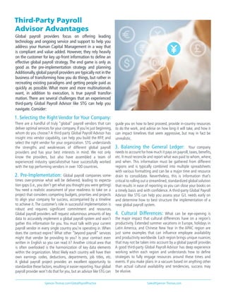 Third-Party Payroll
Advisor Advantages
Global payroll providers focus on offering leading
technology and ongoing service and support to help you
address your Human Capital Management in a way that
is compliant and value added. However, they rely heavily
on the customer for key up-front information to define an
effective global payroll strategy. The end game is only as
good as the pre-implementation strategy and planning.
Additionally,global payroll providers are typically not in the
business of transforming how you do things, but rather in
recreating existing paradigms and getting people paid as
quickly as possible. What more and more multinationals
want, in addition to execution, is true payroll transfor-
mation. There are several challenges that an experienced
third-party Global Payroll Advisor like STG can help you
navigate. Consider:
1. Selecting the Right Vendor for Your Company:
There are a handful of truly “global” payroll vendors that can
deliver optimal services for your company. If you’re just beginning,
whom do you choose? A third-party Global Payroll Advisor has
insight into vendor capability, can help you build the RFP, and
select the right vendor for your organization. STG understands
the strengths and weaknesses of different global payroll
providers and has your best interests in mind. We not only
know the providers, but also have assembled a team of
experienced industry specialiststhat have successfully worked
with the top performing vendors in over 100 countries.
2. Pre-Implementation: Global payroll companies some-
times over-promise what will be delivered, leading to expecta-
tion gaps (i.e., you don’t get what you thought you were getting).
You need a realistic assessment of your readiness to take on a
project that considers competing budgets, priorities and projects
to align your company for success, accompanied by a timeline
to achieve it. The customer’s role in successful implementation is
robust and requires significant commitment and resources.
Global payroll providers will request voluminous amounts of key
data to accurately implement a global payroll system and won’t
gather this information for you. You must talk with your current
payroll vendor in every single country you’re operating in. When
does the contract expire? What other “beyond payroll” services
might that vendor be providing to you? Is your contract even
written in English so you can read it? Another critical area that
is often overlooked is the harmonization of key data elements
within the organization. Most likely each country will have their
own earnings codes, deductions, departments, job titles, etc.
A global payroll project provides an excellent opportunity to
standardize these factors,resulting in easier reporting.Your global
payroll provider won’t do that for you, but an advisor like STG can
guide you on how to best proceed, provide in-country resources
to do the work, and advise on how long it will take, and how it
can impact timelines that seem aggressive, but may in fact be
unrealistic.
3. Balancing the General Ledger: Your company
needs to account for how much it pays on payroll, taxes, benefits,
etc. It must reconcile and report what was paid to whom, where,
and when. This information must be gathered from different
regions and is typically combined into multiple spreadsheets
with various formatting and can be a major time and resource
drain to consolidate. Nevertheless, this is information that’s
critical to rolling out a streamlined, standardized global solution
that results in ease of reporting so you can close your books on
a timely basis and with confidence. A third-party Global Payroll
Advisor like STG can help you assess your G/L needs early on
and determine how to best structure the implementation of a
new global payroll system.
4. Cultural Differences: What can be eye-opening is
the major impact that cultural differences have on a region’s
productivity. Extended summer vacations in Europe, holidays in
Latin America, and Chinese New Year in the APAC region are
just some examples that can influence employee availability
and productivity worldwide. Each region brings unique nuances
that may not be taken into account by a global payroll provider.
A good third-party Global Payroll Advisor has deep experience
working within each region and understands how to define
strategies to fully engage resources around these times and
events. If you make plans in a vacuum based on anything other
than actual cultural availability and tendencies, success may
be elusive.
Spencer-Thomas.com/GlobalPayrollPractice Sales@Spencer-Thomas.com
 