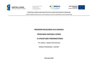 Doskonalenie podstaw programowych kluczem do modernizacji kształcenia zawodowego
Projekt współfinansowany przez Unię Europejską w ramach Europejskiego Funduszu Społecznego
`
PROGRAM NAUCZANIA DLA ZAWODU
OPIEKUNKA DZIECIĘCA 325905
O STRUKTURZE PRZEDMIOTOWEJ
TYP SZKOŁY: SZKOŁA POLICEALNA
RODZAJ PROGRAMU: LINIOWY
Warszawa 2012
 
